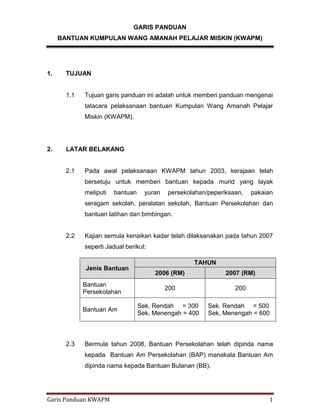 Garis Panduan KWAPM 1
GARIS PANDUAN
BANTUAN KUMPULAN WANG AMANAH PELAJAR MISKIN (KWAPM)
1. TUJUAN
1.1 Tujuan garis panduan ini adalah untuk memberi panduan mengenai
tatacara pelaksanaan bantuan Kumpulan Wang Amanah Pelajar
Miskin (KWAPM).
2. LATAR BELAKANG
2.1 Pada awal pelaksanaan KWAPM tahun 2003, kerajaan telah
bersetuju untuk memberi bantuan kepada murid yang layak
meliputi bantuan yuran persekolahan/peperiksaan, pakaian
seragam sekolah, peralatan sekolah, Bantuan Persekolahan dan
bantuan latihan dan bimbingan.
2.2 Kajian semula kenaikan kadar telah dilaksanakan pada tahun 2007
seperti Jadual berikut:
2.3 Bermula tahun 2008, Bantuan Persekolahan telah dipinda nama
kepada Bantuan Am Persekolahan (BAP) manakala Bantuan Am
dipinda nama kepada Bantuan Bulanan (BB).
Jenis Bantuan
TAHUN
2006 (RM) 2007 (RM)
Bantuan
Persekolahan
200 200
Bantuan Am
Sek. Rendah = 300
Sek. Menengah = 400
Sek. Rendah = 500
Sek. Menengah = 600
 