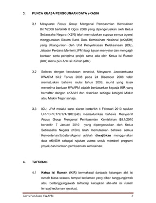 Garis Panduan KWAPM 2
3. PUNCA KUASA PENGGUNAAN DATA eKASIH
3.1 Mesyuarat Focus Group Mengenai Pembasmian Kemiskinan
Bil.7/2008 bertarikh 8 Ogos 2008 yang dipengerusikan oleh Ketua
Setiausaha Negara (KSN) telah memutuskan supaya semua agensi
menggunakan Sistem Bank Data Kemiskinan Nasional (eKASIH)
yang dibangunkan oleh Unit Penyelarasan Pelaksanaan (ICU),
Jabatan Perdana Menteri (JPM) bagi tujuan menyalur dan mengagih
bantuan serta penerima projek sama ada oleh Ketua Isi Rumah
(KIR) mahu pun Ahli Isi Rumah (AIR).
3.2 Selaras dengan keputusan tersebut, Mesyuarat Jawatankuasa
KWAPM bil.2 Tahun 2008 pada 24 Disember 2008 telah
memutuskan bahawa mulai tahun 2009, murid yang layak
menerima bantuan KWAPM adalah berdasarkan kepada KIR yang
berdaftar dengan eKASIH dan disahkan sebagai kategori Miskin
atau Miskin Tegar sahaja.
3.3 ICU, JPM melalui surat siaran bertarikh 4 Februari 2010 rujukan
UPP:BPK.177/174/1Klt.2(46) memaklumkan bahawa Mesyuarat
Focus Group Mengenai Pembasmian Kemiskinan Bil.1/2010
bertarikh 7 Januari 2010 yang dipengerusikan oleh Ketua
Setiausaha Negara (KSN) telah memutuskan bahawa semua
Kementerian/Jabatan/Agensi adalah diwajibkan menggunakan
data eKASIH sebagai rujukan utama untuk memberi program/
projek dan bantuan pembasmian kemiskinan.
4. TAFSIRAN
4.1 Ketua Isi Rumah (KIR) bermaksud daripada kalangan ahli isi
rumah biasa sesuatu tempat kediaman yang diberi tanggungjawab
atau bertanggungjawab terhadap kebajikan ahli-ahli isi rumah
tempat kediaman tersebut.
 