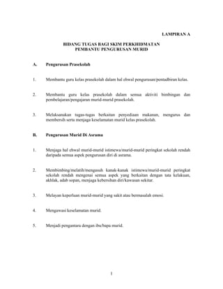 LAMPIRAN A
BIDANG TUGAS BAGI SKIM PERKHIDMATAN
PEMBANTU PENGURUSAN MURID
A. Pengurusan Prasekolah
1. Membantu guru kelas prasekolah dalam hal ehwal pengurusan/pentadbiran kelas.
2. Membantu guru kelas prasekolah dalam semua aktiviti bimbingan dan
pembelajaran/pengajaran murid-murid prasekolah.
3. Melaksanakan tugas-tugas berkaitan penyediaan makanan, mengurus dan
membersih serta menjaga keselamatan murid kelas prasekolah.
B. Pengurusan Murid Di Asrama
1. Menjaga hal ehwal murid-murid istimewa/murid-murid peringkat sekolah rendah
daripada semua aspek pengurusan diri di asrama.
2. Membimbing/melatih/mengasuh kanak-kanak istimewa/murid-murid peringkat
sekolah rendah mengenai semua aspek yang berkaitan dengan tata kelakuan,
akhlak, adab sopan, menjaga kebersihan diri/kawasan sekitar.
3. Melayan keperluan murid-murid yang sakit atau bermasalah emosi.
4. Mengawasi keselamatan murid.
5. Menjadi pengantara dengan ibu/bapa murid.
1
 