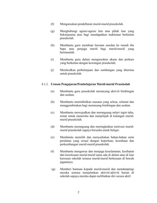 (f) Menguruskan pendaftaran murid-murid prasekolah.
(g) Menghubungi agensi-agensi lain atau pihak luar yang
bekerjasama atau bagi mendapatkan maklumat berkaitan
prasekolah.
(h) Membantu guru membuat lawatan susulan ke rumah ibu
bapa atau penjaga murid bagi murid-murid yang
bermasalah.
(i) Membantu guru dalam menguruskan akaun dan perkara
yang berkaitan dengan kewangan prasekolah.
(j) Merekodkan perbelanjaan dan sumbangan yang diterima
untuk prasekolah.
4.1.2. Urusan Pengajaran/Pembelajaran Murid-murid Prasekolah
(a) Membantu guru prasekolah merancang aktiviti bimbingan
dan asuhan.
(b) Membantu menimbulkan suasana yang selesa, selamat dan
menggembirakan bagi meransang bimbingan dan asuhan.
(c) Membantu mewujudkan dan merangsang naluri ingin tahu,
minat untuk meneroka dan menjelajah di kalangan murid-
murid prasekolah.
(d) Membantu merangsang dan meningkatkan motivasi murid-
murid prasekolah supaya bersedia untuk belajar.
(e) Membantu memilih dan menyediakan bahan-bahan serta
peralatan yang sesuai dengan keperluan, kesediaan dan
perkembangan murid-murid prasekolah.
(f) Membantu mengawas dan menjaga keselamatan, kesihatan
dan keselesaan murid-murid sama ada di dalam atau di luar
kawasan sekolah semasa murid-murid berkenaan di bawah
jagaannya.
(g) Memberi bantuan kepada murid-murid dan mendampingi
mereka semasa menjalankan aktiviti-aktiviti harian di
sekolah supaya mereka dapat melibatkan diri secara aktif.
2
 