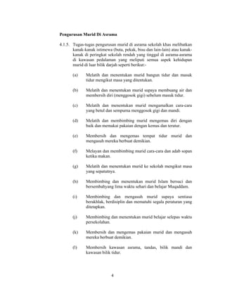 Pengurusan Murid Di Asrama
4.1.5. Tugas-tugas pengurusan murid di asrama sekolah khas melibatkan
kanak-kanak istimewa (buta, pekak, bisu dan lain-lain) atau kanak-
kanak di peringkat sekolah rendah yang tinggal di asrama-asrama
di kawasan pedalaman yang meliputi semua aspek kehidupan
murid di luar bilik darjah seperti berikut:-
(a) Melatih dan menentukan murid bangun tidur dan masuk
tidur mengikut masa yang ditentukan.
(b) Melatih dan menentukan murid supaya membuang air dan
membersih diri (menggosok gigi) sebelum masuk tidur.
(c) Melatih dan menentukan murid mengamalkan cara-cara
yang betul dan sempurna menggosok gigi dan mandi.
(d) Melatih dan membimbing murid mengemas diri dengan
baik dan memakai pakaian dengan kemas dan teratur.
(e) Membersih dan mengemas tempat tidur murid dan
mengasuh mereka berbuat demikian.
(f) Melayan dan membimbing murid cara-cara dan adab sopan
ketika makan.
(g) Melatih dan menentukan murid ke sekolah mengikut masa
yang sepatutnya.
(h) Membimbing dan menentukan murid Islam bersuci dan
bersembahyang lima waktu sehari dan belajar Muqaddam.
(i) Membimbing dan mengasuh murid supaya sentiasa
berakhlak, berdisiplin dan mematuhi segala peraturan yang
ditetapkan.
(j) Membimbing dan menentukan murid belajar selepas waktu
persekolahan.
(k) Membersih dan mengemas pakaian murid dan mengasuh
mereka berbuat demikian.
(l) Membersih kawasan asrama, tandas, bilik mandi dan
kawasan bilik tidur.
4
 