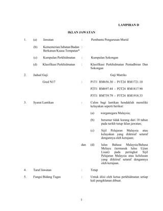 LAMPIRAN D
IKLAN JAWATAN
1. (a) Jawatan : Pembantu Pengurusan Murid
(b) Kementerian/Jabatan/Badan :
Berkanun/Kuasa Tempatan*
(c) Kumpulan Perkhidmatan : Kumpulan Sokongan
(d) Klasifikasi Perkhidmatan : Klasifikasi Perkhidmatan Pentadbiran Dan
Sokongan
2. Jadual Gaji Gaji Matriks
Gred N17 : P1T1 RM656.30 - P1T24 RM1721.10
P2T1 RM697.44 - P2T24 RM1817.90
P3T1 RM739.79 - P3T24 RM1918.33
3. Syarat Lantikan : Calon bagi lantikan hendaklah memiliki
kelayakan seperti berikut:
(a) warganegara Malaysia;
(b) berumur tidak kurang dari 18 tahun
pada tarikh tutup iklan jawatan;
(c) Sijil Pelajaran Malaysia atau
kelayakan yang diiktiraf setaraf
dengannya oleh kerajaan;
dan (d) lulus Bahasa Malaysia/Bahasa
Melayu (termasuk lulus Ujian
Lisan) pada peringkat Sijil
Pelajaran Malaysia atau kelulusan
yang diiktiraf setaraf dengannya
oleh kerajaan.
4. Taraf Jawatan : Tetap
5. Fungsi Bidang Tugas : Untuk diisi oleh ketua perkhidmatan setiap
kali pengiklanan dibuat.
1
 