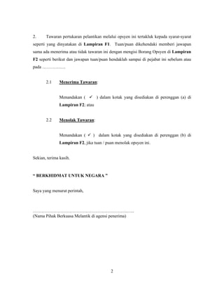 2. Tawaran pertukaran pelantikan melalui opsyen ini tertakluk kepada syarat-syarat
seperti yang dinyatakan di Lampiran F1. Tuan/puan dikehendaki memberi jawapan
sama ada menerima atau tidak tawaran ini dengan mengisi Borang Opsyen di Lampiran
F2 seperti berikut dan jawapan tuan/puan hendaklah sampai di pejabat ini sebelum atau
pada …………….
2.1 Menerima Tawaran:
Menandakan ( ) dalam kotak yang disediakan di perenggan (a) di
Lampiran F2; atau
2.2 Menolak Tawaran:
Menandakan ( ) dalam kotak yang disediakan di perenggan (b) di
Lampiran F2, jika tuan / puan menolak opsyen ini.
Sekian, terima kasih.
“ BERKHIDMAT UNTUK NEGARA ”
Saya yang menurut perintah,
………………………………………………………..…..
(Nama Pihak Berkuasa Melantik di agensi penerima)
2
 