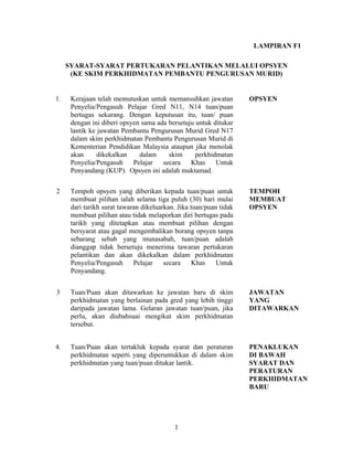 LAMPIRAN F1
SYARAT-SYARAT PERTUKARAN PELANTIKAN MELALUI OPSYEN
(KE SKIM PERKHIDMATAN PEMBANTU PENGURUSAN MURID)
1. Kerajaan telah memutuskan untuk memansuhkan jawatan
Penyelia/Pengasuh Pelajar Gred N11, N14 tuan/puan
bertugas sekarang. Dengan keputusan itu, tuan/ puan
dengan ini diberi opsyen sama ada bersetuju untuk ditukar
lantik ke jawatan Pembantu Pengurusan Murid Gred N17
dalam skim perkhidmatan Pembantu Pengurusan Murid di
Kementerian Pendidikan Malaysia ataupun jika menolak
akan dikekalkan dalam skim perkhidmatan
Penyelia/Pengasuh Pelajar secara Khas Untuk
Penyandang (KUP). Opsyen ini adalah muktamad.
OPSYEN
2 Tempoh opsyen yang diberikan kepada tuan/puan untuk
membuat pilihan ialah selama tiga puluh (30) hari mulai
dari tarikh surat tawaran dikeluarkan. Jika tuan/puan tidak
membuat pilihan atau tidak melaporkan diri bertugas pada
tarikh yang ditetapkan atau membuat pilihan dengan
bersyarat atau gagal mengembalikan borang opsyen tanpa
sebarang sebab yang munasabah, tuan/puan adalah
dianggap tidak bersetuju menerima tawaran pertukaran
pelantikan dan akan dikekalkan dalam perkhidmatan
Penyelia/Pengasuh Pelajar secara Khas Untuk
Penyandang.
TEMPOH
MEMBUAT
OPSYEN
3 Tuan/Puan akan ditawarkan ke jawatan baru di skim
perkhidmatan yang berlainan pada gred yang lebih tinggi
daripada jawatan lama. Gelaran jawatan tuan/puan, jika
perlu, akan diubahsuai mengikut skim perkhidmatan
tersebut.
JAWATAN
YANG
DITAWARKAN
4. Tuan/Puan akan tertakluk kepada syarat dan peraturan
perkhidmatan seperti yang diperuntukkan di dalam skim
perkhidmatan yang tuan/puan ditukar lantik.
PENAKLUKAN
DI BAWAH
SYARAT DAN
PERATURAN
PERKHIDMATAN
BARU
1
 