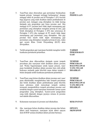 5. Tuan/Puan akan ditawarkan gaji permulaan berdasarkan
kepada prinsip ‘matagaji tertinggi berhampiran’ dengan
matagaji akhir di jawatan asal di Peringkat 1 (P1) kecuali
bagi pegawai yang telah disahkan dalam perkhidmatan di
jawatan asal, matagaji yang ditetapkan itu tidak kurang
daripada satu pergerakan gaji biasa jawatan asal. Jika
matagaji di P1 jawatan baru tidak dapat menampung gaji
permulaan yang ditetapkan mengikut prinsip di atas, gaji
boleh ditetapkan di Peringkat 2 (P2) dan seterusnya di
Peringkat 3 (P3) jika matagaji di P2 masih tidak dapat
menampung gaji permulaan yang ditetapkan. Jika gaji
jawatan baru masih tidak dapat menampung gaji
permulaan yang ditetapkan mengikut prinsip di atas, maka
gaji secara Khas Untuk Penyandang (KUP) akan
diwujudkan.
GAJI
PERMULAAN
6. Tarikh pergerakan gaji tuan/puan berubah mengikut tarikh
kuatkuasa pertukaran pelantikan.
TARIKH
PERGERAKAN
GAJI
7. Tuan/Puan akan dikecualikan daripada syarat tempoh
percubaan jika tuan/puan telah disahkan dalam jawatan
asal. Walau bagaimanapun untuk tujuan pencen, tuan/
puan hendaklah disahkan dalam jawatan baru oleh pihak
berkuasa melantik pada bila-bila masa dalam tempoh 6
bulan daripada tarikh kuatkuasa pertukaran pelantikan.
TEMPOH
PERCUBAAN
BAGI PEGAWAI
YANG TELAH
DISAHKAN
8. Tuan/Puan yang belum disahkan dalam jawatan asal, tuan/
puan dikehendaki menghabiskan baki tempoh percubaan
dan boleh disahkan dalam perkhidmatan pada bila-bila
masa sekiranya telah mencukupi tempoh setahun
termasuk mengambilkira tempoh percubaan jawatan asal
tertakluk dengan syarat tuan/puan memenuhi semua syarat
pengesahan yang ditetapkan. Syarat-syarat pengesahan
yang telah dipenuhi dengan jayanya semasa di jawatan
asal adalah dikecualikan.
TEMPOH
PERCUBAAN
BAGI PEGAWAI
YANG BELUM
DISAHKAN
9. Kekananan tuan/puan di jawatan asal dikekalkan. KEKANANAN
10. Jika tuan/puan belum disahkan dalam jawatan dan belum
diberi taraf berpencen, tuan/puan layak diberi opsyen
skim KWSP semasa disahkan dalam jawatan barunya.
OPSYEN
SKIM KWSP
2
 