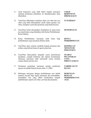 11. Taraf berpencen yang telah diberi kepada tuan/puan
sebelum pertukaran pelantikan ini dikuatkuasakan akan
dikekalkan.
TARAF
BERPENCEN
DIKEKALKAN
12. Tuan/Puan dibenarkan membawa baki cuti rehat dan cuti
rehat yang telah dikumpulkan untuk tujuan gantian cuti
rehat, mengikut syarat dan peraturan yang berkuat kuasa.
CUTI REHAT
13. Tuan/Puan boleh ditempatkan berkhidmat di mana-mana
jua sepertimana yang diarahkan oleh Ketua Perkhidmatan/
Ketua Jabatan.
PENEMPATAN
14. Ketua Perkhidmatan tuan/puan ialah ketua bagi
perkhidmatan yang tuan/puan ditukar lantik.
KETUA
PERKHIDMATAN
15. Tuan/Puan akan sentiasa tertakluk kepada peraturan dan
arahan yang berkuat kuasa di agensi penerima.
KEPERLUAN
MEMATUHI
PERATURAN
16. Tuan/Puan dikecualikan daripada syarat pemeriksaan
perubatan, sumpah berkanun dan tapisan keselamatan
sekiranya tuan/puan telah memenuhi syarat tersebut
semasa dalam jawatan asal.
SYARAT
PELANTIKAN
YANG
DIKECUALIKAN
17. Pertukaran pelantikan tuan/puan melalui pemberian
opsyen ini adalah berkuat kuasa mulai 1.1.2004.
TARIKH KUAT
KUASA
18. Hubungan tuan/puan dengan perkhidmatan asal adalah
terputus kecuali bagi tujuan persaraan dan kemudahan-
kemudahan lain yang diberi berdasarkan tempoh
perkhidmatan seperti cuti rehat, cuti haji dan pinjaman.
HUBUNGAN
DENGAN
PERKHIDMATAN
ASAL
3
 