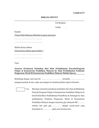 Lampiran F2
BORANG OPSYEN
------------------------------------------------------------------------------------------------------------
Fail Rujukan :
Tarikh :
Kepada:
(Nama Pihak Berkuasa Melantik di agensi penerima)
…………………………………….
…………………………………….
Melalui Ketua Jabatan
(Nama Ketua Jabatan agensi hakiki )
…………………………………….
…………………………………….
Tuan:
Tawaran Pertukaran Pelantikan Dari Skim Perkhidmatan Penyelia/Pengasuh
Pelajar di Kementerian Pendidikan Malaysia Ke Skim Perkhidmatan Pembantu
Pengurusan Murid Di Kementerian Pendidikan Malaysia Melalui Opsyen.
Berhubung dengan surat tuan bil. ……………………………bertarikh ………………….
mengenai perkara di atas, maka saya dengan ini membuat pilihan seperti di bawah:-
* (a) Bersetuju menerima pertukaran pelantikan dari skim perkhidmatan
Penyelia/Pengasuh Pelajar di Kementerian Pendidikan Malaysia di
bawah Klasifikasi Perkhidmatan Pentadbiran & Sokongan ke skim
perkhidmatan Pembantu Pengurusan Murid di Kementerian
Pendidikan Malaysia dengan menerima gaji sebanyak RM ……….
sebulan atas gred gaji ……………dengan syarat-syarat yang
dinyatakan di ………….. pada surat tawaran tuan;
1
 