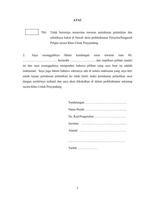 ATAU
*(b) Tidak bersetuju menerima tawaran pertukaran pelantikan dan
sebaliknya kekal di bawah skim perkhidmatan Penyelia/Pengasuh
Pelajar secara Khas Untuk Penyandang.
2. Saya sesungguhnya faham kandungan surat tawaran tuan bil.
……………………………. bertarikh ……………………. dan implikasi pilihan sendiri
ini dan saya sesungguhnya mengetahui bahawa pilihan yang saya buat ini adalah
muktamad. Saya juga faham bahawa sekiranya ada di antara maklumat yang saya beri
untuk tujuan pertukaran pelantikan ini tidak betul, maka pertukaran pelantikan saya
dengan sendirinya terbatal dan saya akan dikekalkan di dalam perkhidmatan sekarang
secara Khas Untuk Penyandang.
Tandatangan: …………………………………..
Nama Penuh: .………………………………….
No. Kad Pengenalan: .…………………………
Jawatan: ………………………………………
Alamat: ……………………………………….
…………………….…………………………..
Tarikh: ……………….
2
 