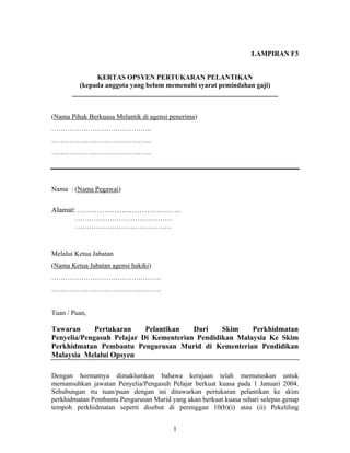 LAMPIRAN F3
KERTAS OPSYEN PERTUKARAN PELANTIKAN
(kepada anggota yang belum memenuhi syarat pemindahan gaji)
____________________________________________________________
(Nama Pihak Berkuasa Melantik di agensi penerima)
……………………………………..
……………………………………..
……………………………………..
Nama : (Nama Pegawai)
Alamat: ……………………………………
……………………………………
……………………………………
Melalui Ketua Jabatan
(Nama Ketua Jabatan agensi hakiki)
…………………………………………
…………………………………………
Tuan / Puan,
Tawaran Pertukaran Pelantikan Dari Skim Perkhidmatan
Penyelia/Pengasuh Pelajar Di Kementerian Pendidikan Malaysia Ke Skim
Perkhidmatan Pembantu Pengurusan Murid di Kementerian Pendidikan
Malaysia Melalui Opsyen
Dengan hormatnya dimaklumkan bahawa kerajaan telah memutuskan untuk
memansuhkan jawatan Penyelia/Pengasuh Pelajar berkuat kuasa pada 1 Januari 2004.
Sehubungan itu tuan/puan dengan ini ditawarkan pertukaran pelantikan ke skim
perkhidmatan Pembantu Pengurusan Murid yang akan berkuat kuasa sehari selepas genap
tempoh perkhidmatan seperti disebut di perenggan 10(b)(i) atau (ii) Pekeliling
1
 