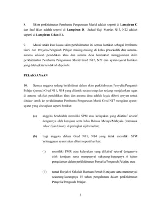 8. Skim perkhidmatan Pembantu Pengurusan Murid adalah seperti di Lampiran C
dan draf iklan adalah seperti di Lampiran D. Jadual Gaji Matriks N17, N22 adalah
seperti di Lampiran E dan E1.
9. Mulai tarikh kuat kuasa skim perkhidmatan ini semua lantikan sebagai Pembantu
Guru dan Penyelia/Pengasuh Pelajar masing-masing di kelas prasekolah dan asrama-
asrama sekolah pendidikan khas dan asrama desa hendaklah menggunakan skim
perkhidmatan Pembantu Pengurusan Murid Gred N17, N22 dan syarat-syarat lantikan
yang ditetapkan hendaklah dipenuhi.
PELAKSANAAN
10. Semua anggota sedang berkhidmat dalam skim perkhidmatan Penyelia/Pengasuh
Pelajar (jumud) Gred N11, N14 yang dilantik secara tetap dan sedang menjalankan tugas
di asrama sekolah pendidikan khas dan asrama desa adalah layak diberi opsyen untuk
ditukar lantik ke perkhidmatan Pembantu Pengurusan Murid Gred N17 mengikut syarat-
syarat yang ditetapkan seperti berikut:
(a) anggota hendaklah memiliki SPM atau kelayakan yang diiktiraf setaraf
dengannya oleh kerajaan serta lulus Bahasa Melayu/Malaysia (termasuk
lulus Ujian Lisan) di peringkat sijil tersebut;
(b) bagi anggota dalam Gred N11, N14 yang tidak memiliki SPM
kelonggaran syarat akan diberi seperti berikut:
(i) memiliki PMR atau kelayakan yang diiktiraf setaraf dengannya
oleh kerajaan serta mempunyai sekurang-kurangnya 6 tahun
pengalaman dalam perkhidmatan Penyelia/Pengasuh Pelajar; atau
(ii) tamat Darjah 6 Sekolah Bantuan Penuh Kerajaan serta mempunyai
sekurang-kurangnya 15 tahun pengalaman dalam perkhidmatan
Penyelia/Pengasuh Pelajar.
3
 