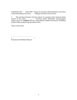 Perkhidmatan Bil…… Tahun 2003. Dengan itu tuan/puan adalah dikekalkan secara Khas
Untuk Penyandang di atas Gred ……. sehingga memenuhi syarat tersebut.
2. Jika tuan/puan bersetuju menerima opsyen ini, tuan/puan perlu menjawab dalam
tempoh 30 hari mulai …………… Tuan/Puan adalah dikehendaki menandatangani
borang opsyen di Lampiran F2 dan mengembalikan kepada Kementerian Pendidikan
Malaysia dalam tempoh yang dinyatakan di atas.
Sekian, terima kasih.
……………………………………
( )
Kementerian Pendidikan Malaysia
2
 