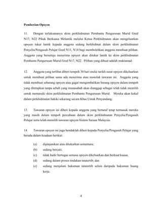 Pemberian Opsyen
11. Dengan terlaksananya skim perkhidmatan Pembantu Pengurusan Murid Gred
N17, N22 Pihak Berkuasa Melantik melalui Ketua Perkhidmatan akan mengeluarkan
opsyen tukar lantik kepada anggota sedang berkhidmat dalam skim perkhidmatan
Penyelia/Pengasuh Pelajar Gred N11, N14 bagi membolehkan anggota membuat pilihan.
Anggota yang bersetuju menerima opsyen akan ditukar lantik ke skim perkhidmatan
Pembantu Pengurusan Murid Gred N17, N22. Pilihan yang dibuat adalah muktamad.
12. Anggota yang terlibat diberi tempoh 30 hari mulai tarikh surat opsyen dikeluarkan
untuk membuat pilihan sama ada menerima atau menolak tawaran ini. Anggota yang
tidak membuat sebarang opsyen atau gagal mengembalikan borang opsyen dalam tempoh
yang ditetapkan tanpa sebab yang munasabah akan dianggap sebagai telah tidak memilih
untuk memasuki skim perkhidmatan Pembantu Pengurusan Murid. Mereka akan kekal
dalam perkhidmatan hakiki sekarang secara Khas Untuk Penyandang.
13. Tawaran opsyen ini diberi kepada anggota yang bertaraf tetap termasuk mereka
yang masih dalam tempoh percubaan dalam skim perkhidmatan Penyelia/Pengasuh
Pelajar serta telah memilih tawaran opsyen Sistem Saraan Malaysia.
14. Tawaran opsyen ini juga hendaklah diberi kepada Penyelia/Pengasuh Pelajar yang
berada dalam keadaan berikut:
(a) dipinjamkan atau ditukarkan sementara;
(b) sedang bercuti;
(c) tidak hadir bertugas semasa opsyen dikeluarkan dan berkuat kuasa;
(d) sedang dalam proses tindakan tatatertib; dan
(e) sedang menjalani hukuman tatatertib selain daripada hukuman buang
kerja.
4
 