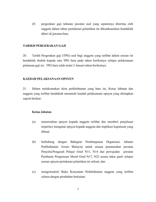 (f) pergerakan gaji tahunan jawatan asal yang sepatutnya diterima oleh
anggota dalam tahun pertukaran pelantikan itu dikuatkuasakan hendaklah
diberi di jawatan baru.
TARIKH PERGERAKAN GAJI
20. Tarikh Pergerakan gaji (TPG) asal bagi anggota yang terlibat dalam urusan ini
hendaklah diubah kepada satu TPG baru pada tahun berikutnya selepas pelaksanaan
pelarasan gaji ini. TPG baru ialah mulai 1 Januari tahun berikutnya.
KAEDAH PELAKSANAAN OPSYEN
21. Dalam melaksanakan skim perkhidmatan yang baru ini, Ketua Jabatan dan
anggota yang terlibat hendaklah mematuhi kaedah pelaksanaan opsyen yang ditetapkan
seperti berikut:
Ketua Jabatan
(a) menawarkan opsyen kepada anggota terlibat dan memberi penjelasan
terperinci mengenai opsyen kepada anggota dan implikasi keputusan yang
dibuat;
(b) berhubung dengan Bahagian Pembangunan Organisasi, Jabatan
Perkhidmatan Awam Malaysia untuk urusan pemansuhan jawatan
Penyelia/Pengasuh Pelajar Gred N11, N14 dan pewujudan jawatan
Pembantu Pengurusan Murid Gred N17, N22 secara tukar ganti selepas
urusan opsyen pertukaran pelantikan ini selesai; dan
(c) mengemaskini Buku Kenyataan Perkhidmatan anggota yang terlibat
selaras dengan perubahan berkaitan.
7
 