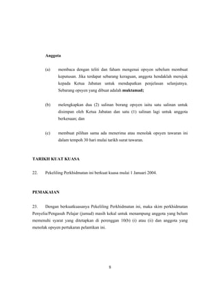 Anggota
(a) membaca dengan teliti dan faham mengenai opsyen sebelum membuat
keputusan. Jika terdapat sebarang keraguan, anggota hendaklah merujuk
kepada Ketua Jabatan untuk mendapatkan penjelasan selanjutnya.
Sebarang opsyen yang dibuat adalah muktamad;
(b) melengkapkan dua (2) salinan borang opsyen iaitu satu salinan untuk
disimpan oleh Ketua Jabatan dan satu (1) salinan lagi untuk anggota
berkenaan; dan
(c) membuat pilihan sama ada menerima atau menolak opsyen tawaran ini
dalam tempoh 30 hari mulai tarikh surat tawaran.
TARIKH KUAT KUASA
22. Pekeliling Perkhidmatan ini berkuat kuasa mulai 1 Januari 2004.
PEMAKAIAN
23. Dengan berkuatkuasanya Pekeliling Perkhidmatan ini, maka skim perkhidmatan
Penyelia/Pengasuh Pelajar (jumud) masih kekal untuk menampung anggota yang belum
memenuhi syarat yang ditetapkan di perenggan 10(b) (i) atau (ii) dan anggota yang
menolak opsyen pertukaran pelantikan ini.
8
 