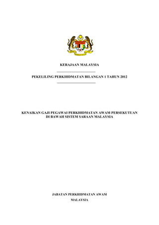 KERAJAAN MALAYSIA


    PEKELILING PERKHIDMATAN BILANGAN 1 TAHUN 2012




KENAIKAN GAJI PEGAWAI PERKHIDMATAN AWAM PERSEKUTUAN
           DI BAWAH SISTEM SARAAN MALAYSIA




             JABATAN PERKHIDMATAN AWAM
                      MALAYSIA
 