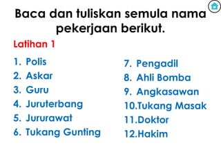 Baca dan tuliskan semula nama
      pekerjaan berikut.
Latihan 1
1.   Polis            7. Pengadil
2.   Askar            8. Ahli Bomba
3.   Guru             9. Angkasawan
4.   Juruterbang      10.Tukang Masak
5.   Jururawat        11.Doktor
6.   Tukang Gunting   12.Hakim
 