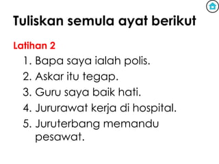 Tuliskan semula ayat berikut
Latihan 2
  1. Bapa saya ialah polis.
  2. Askar itu tegap.
  3. Guru saya baik hati.
  4. Jururawat kerja di hospital.
  5. Juruterbang memandu
     pesawat.
 