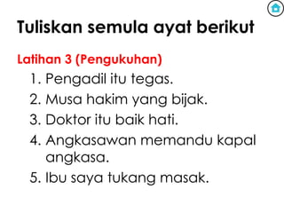 Tuliskan semula ayat berikut
Latihan 3 (Pengukuhan)
 1. Pengadil itu tegas.
 2. Musa hakim yang bijak.
 3. Doktor itu baik hati.
 4. Angkasawan memandu kapal
    angkasa.
 5. Ibu saya tukang masak.
 