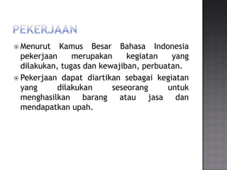  Menurut   Kamus Besar Bahasa Indonesia
  pekerjaan     merupakan     kegiatan   yang
  dilakukan, tugas dan kewajiban, perbuatan.
 Pekerjaan dapat diartikan sebagai kegiatan
  yang      dilakukan     seseorang     untuk
  menghasilkan barang atau jasa dan
  mendapatkan upah.
 