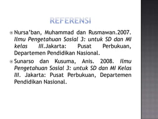  Nursa’ban,    Muhammad dan Rusmawan.2007.
  Ilmu Pengetahuan Sosial 3: untuk SD dan MI
  kelas     III.Jakarta:  Pusat   Perbukuan,
  Departemen Pendidikan Nasional.
 Sunarso dan Kusuma, Anis. 2008. Ilmu
  Pengetahuan Sosial 3: untuk SD dan MI Kelas
  III. Jakarta: Pusat Perbukuan, Departemen
  Pendidikan Nasional.
 