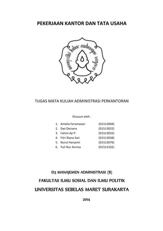 PEKERJAAN KANTOR DAN TATA USAHA 
TUGAS MATA KULIAH ADMINISTRASI PERKANTORAN 
Disusun oleh : 
1. Amelia Feramasari (D1513004) 
2. Dwi Desiana (D1513022) 
3. Fahmi Aji P. (D1513032) 
4. Fitri Riana Sari (D1513038) 
5. Nurul Haryanti (D1513076) 
6. Yuli Nur Annisa (D1513102) 
D3 MANAJEMEN ADMINISTRASI (B) 
FAKULTAS ILMU SOSIAL DAN ILMU POLITIK 
UNIVERSITAS SEBELAS MARET SURAKARTA 
2014 
 