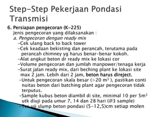 6. Persiapan pengecoran (K-225)
Jenis pengecoran yang dilaksanakan :
a. Pengecoran dengan ready mix
-Cek ulang back to back tower
-Cek keadaan bekisting dan perancah, terutama pada
perancah chimney yg harus benar-benar kokoh.
-Alat angkut beton dr ready mix ke lokasi cor
-Volume pengecoran dan jumlah manpower/tenaga kerja
-Surat jalan ready mix, dari beching plant ke lokasi site
max 2 jam. Lebih dari 2 jam, beton harus direject.
-Untuk pengecoran skala besar (>20 m3 ), pastikan conti
nuitas beton dari batching plant agar pengecoran tidak
terputus.
-Sample kubus beton diambil di site, minimal 10 per 5m3
utk diuji pada umur 7, 14 dan 28 hari (@3 sample)
-Tes uji slump beton pondasi (5-12,5)cm setiap molen
 