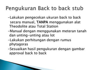 -Lakukan pengecekan ukuran back to back
secara manual, TANPA menggunakan alat
Theodolite atau Total Station
-Manual dengan menggunakan meteran tanah
dan unting-unting atau lot
-Lakukan perhitungan dengan rumus
phytagoras
-Sesuaikan hasil pengukuran dengan gambar
approval back to back
 