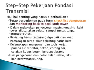 Hal-hal penting yang harus diperhatikan :
-Tetap berpedoman pada form check list pengecoran
dan monitoring back to back stub tower
- Dalam melakukan pengecoran masing-masing kaki
tower diusahakan selesai sampai tuntas tanpa
terputus-putus.
- Bekisting harus terpasang dgn baik dan kuat
- Pemasagan turap/skur bekisting harus kuat
- Kelengkapan manpower dan tools kerja :
pompa air, vibrator, sekop, corong cor,
cetakan kubus beton, kerucut abrams
-Usai pengecoran dan beton telah settle, laku
kan perawatan/curing.
 