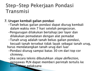 7. Urugan kembali galian pondasi
-Tanah bekas galian pondasi dapat diurug kembali
dalam waktu min 7 hari setelah pengecoran.
-Pengurugan dilakukan bertahap/per layer dan
dilakukan pemadatan dengan alat pemadat
-Tanah urug adalah tanah bekas galian pondasi,
kecuali tanah tersebut tidak layak sebagai tanah urug,
harus mendatangkan tanah urug dari luar
-Pondasi diurug sampai batas 30 cm dari top cor
chimney.
-Jika secara teknis dibutuhkan slope deflection,
pengawas PLN dapat memberi perintah tertulis ke
kontraktor pelaksana
 