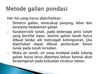 Hal-hal yang harus diperhatikan :
1. Dimensi galian, mencakup panjang, lebar dan
terutama kedalaman galian
2. Karakteristik tanah, pada beberapa jenis tanah
yang bersifat lepas, bentuk galian tanah harus
dibuat landai utk mencegah kelongsoran, jika
diperlukan dapat dibuat perkerasan beton
lunak pada tanah tersebut.
3. Muka air tanah, air yang terdapat pada lubang
galian harus terus dipompa keluar karena akan
berpengaruh pada kekuatan struktur beton.
 