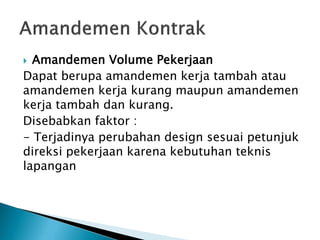 Amandemen Volume Pekerjaan
Dapat berupa amandemen kerja tambah atau
amandemen kerja kurang maupun amandemen
kerja tambah dan kurang.
Disebabkan faktor :
- Terjadinya perubahan design sesuai petunjuk
direksi pekerjaan karena kebutuhan teknis
lapangan
 