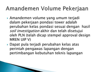  Amandemen volume yang umum terjadi
dalam pekerjaan pondasi tower adalah
perubahan kelas pondasi sesuai dengan hasil
soil investigation akhir dan telah disetujui
oleh PLN (telah dicap stempel approval design
MREN UIP V)
 Dapat pula terjadi perubahan kelas atas
perintah pengawas lapangan dengan
pertimbangan kebutuhan teknis lapangan
 