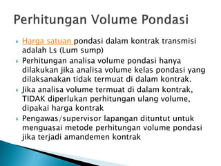  Harga satuan pondasi dalam kontrak transmisi
adalah Ls (Lum sump)
 Perhitungan analisa volume pondasi hanya
dilakukan jika analisa volume kelas pondasi yang
dilaksanakan tidak termuat di dalam kontrak.
 Jika analisa volume termuat di dalam kontrak,
TIDAK diperlukan perhitungan ulang volume,
dipakai harga kontrak
 Pengawas/supervisor lapangan dituntut untuk
menguasai metode perhitungan volume pondasi
jika terjadi amandemen kontrak
 
