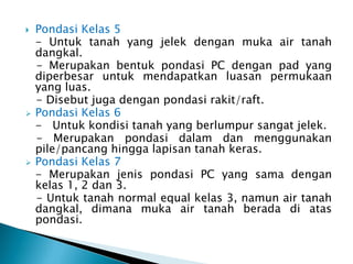 Pondasi Kelas 5
- Untuk tanah yang jelek dengan muka air tanah
dangkal.
- Merupakan bentuk pondasi PC dengan pad yang
diperbesar untuk mendapatkan luasan permukaan
yang luas.
- Disebut juga dengan pondasi rakit/raft.
 Pondasi Kelas 6
- Untuk kondisi tanah yang berlumpur sangat jelek.
- Merupakan pondasi dalam dan menggunakan
pile/pancang hingga lapisan tanah keras.
 Pondasi Kelas 7
- Merupakan jenis pondasi PC yang sama dengan
kelas 1, 2 dan 3.
- Untuk tanah normal equal kelas 3, namun air tanah
dangkal, dimana muka air tanah berada di atas
pondasi.
 