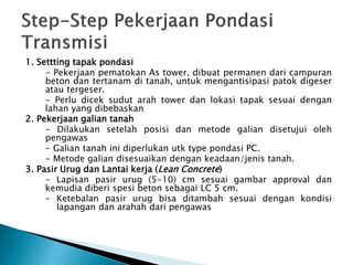 1. Settting tapak pondasi
- Pekerjaan pematokan As tower, dibuat permanen dari campuran
beton dan tertanam di tanah, untuk mengantisipasi patok digeser
atau tergeser.
- Perlu dicek sudut arah tower dan lokasi tapak sesuai dengan
lahan yang dibebaskan
2. Pekerjaan galian tanah
- Dilakukan setelah posisi dan metode galian disetujui oleh
pengawas
- Galian tanah ini diperlukan utk type pondasi PC.
- Metode galian disesuaikan dengan keadaan/jenis tanah.
3. Pasir Urug dan Lantai kerja (Lean Concrete)
- Lapisan pasir urug (5-10) cm sesuai gambar approval dan
kemudia diberi spesi beton sebagai LC 5 cm.
- Ketebalan pasir urug bisa ditambah sesuai dengan kondisi
lapangan dan arahah dari pengawas
 
