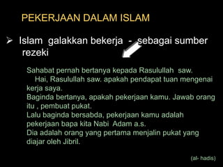 PEKERJAAN DALAM ISLAM  Islam  galakkan bekerja  -  sebagai sumber       rezekiSahabat pernah bertanya kepada Rasulullah  saw.     Hai, Rasulullah saw. apakah pendapat tuan mengenai kerja saya.Baginda bertanya, apakah pekerjaan kamu. Jawab orang itu , pembuat pukat.Lalu baginda bersabda, pekerjaan kamu adalah pekerjaan bapa kita Nabi  Adam a.s. Dia adalah orang yang pertama menjalin pukat yang diajar oleh Jibril. (al- hadis) 