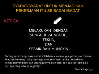 SYARAT-SYARAT UNTUK MENJADIKAN PEKERJAAN ITU SE BAGAI IBADATKETIGAMELAKUKAN   DENGAN SUNGGUH-SUNGGUH, TEKUN, DANSEBAIK-BAIK MUNGKINBarang siapa mengerjakan amal soleh baik lelaki maupun perempuan dalam keadaan beriman, maka sesungguhnya akan kami berikan kepadanya kehidupan yang baik dan sesungguhnya akan kami beri balasan lebih baik dari apa yang mereka kerjakajn.Sn-Nahl ayat 97