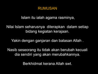 RUMUSAN Islam itu ialah agama rasminya, Nilai Islam seharusnya  diterapkan  dalam setiap bidang kegiatan kerajaan.Yakin dengan ganjaran dan balasan Allah .Nasib seseorang itu tidak akan berubah kecuali dia sendiri yang akan merubahkannya.Berkhidmat kerana Allah swt.