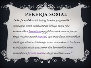 PEKERJA SOSIAL
Pekerja sosial adalah bidang keahlian yang memiliki
kewenangan untuk melaksanakan berbagai upaya guna
meningkatkan kemampuanorang dalam melaksanakan fungsi-
fungsi sosialnya melalui interaksi; agar orang dapat menyesuaikan
diri dengan situasi kehidupannya secara memuaskan.[1] Kekhasan
pekerja sosial adalah pemahaman dan keterampilan dalam
memanipulasi perilaku manusia sebagai makhluk sosial.[1]
 