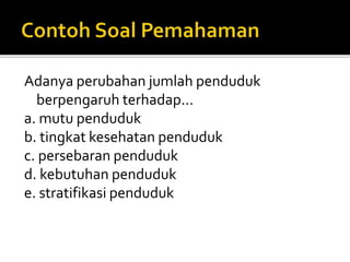 Adanya perubahan jumlah penduduk
berpengaruh terhadap...
a. mutu penduduk
b. tingkat kesehatan penduduk
c. persebaran penduduk
d. kebutuhan penduduk
e. stratifikasi penduduk
 