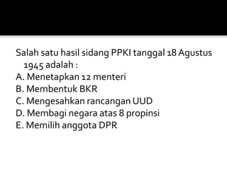Salah satu hasil sidang PPKI tanggal 18 Agustus
1945 adalah :
A. Menetapkan 12 menteri
B. Membentuk BKR
C. Mengesahkan rancangan UUD
D. Membagi negara atas 8 propinsi
E. Memilih anggota DPR
 