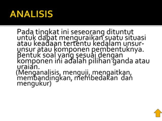 Pada tingkat ini seseorang dituntut
untuk dapat menguraikan suatu situasi
atau keadaan tertentu kedalam unsur-
unsur atau komponen pembentuknya.
Bentuk soal yang sesuai dengan
komponen ini adalah pilihan ganda atau
uraian.
(Menganalisis, menguji, mengaitkan,
membandingkan, membedakan dan
mengukur)
 