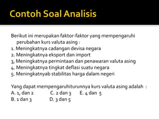 Berikut ini merupakan faktor-faktor yang mempengaruhi
perubahan kurs valuta asing :
1. Meningkatnya cadangan devisa negara
2. Meningkatnya eksport dan import
3, Meningkatnya permintaan dan penawaran valuta asing
4. Meningkatnya tingkat deflasi suatu negara
5. Meningkatnyab stabilitas harga dalam negeri
Yang dapat mempengaruhiturunnya kurs valuta asing adalah :
A. 1, dan 2 C. 2 dan 3 E. 4 dan 5
B. 1 dan 3 D. 3 dan 5
 