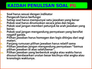 19
1. Soal harus sesuai dengan indikator
2. Pengecoh harus berfungsi
3. Setiap soal harus mempunyai satu jawaban yang benar
4. Pokok soal harus dirumuskan secara jelas dan tegas.
5. Pokok soal jangan memberi petunjuk ke arah jawaban yang
benar.
6. Pokok soal jangan mengandung pernyataan yang bersifat
negatif ganda.
7. Pilihan jawaban harus homogen dan logis ditinjau dari segi
materi.
8. Panjang rumusan pilihan jawaban harus relatif sama
9. Pilihan jawaban jangan mengandung pernyataan “Semua
pilihan jawaban di atas salah/benar”.
10. Pilihan jawaban yang berbentuk angka atau waktu harus
disusun berdasarkan urutan besar kecilnya nilai angka atau
kronologis waktunya.
KAIDAH PENULISAN SOAL PG
 
