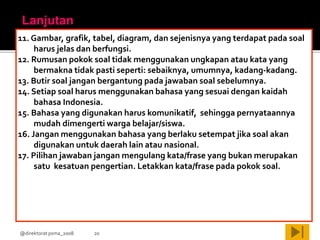 @direktorat psma_2008 20
11. Gambar, grafik, tabel, diagram, dan sejenisnya yang terdapat pada soal
harus jelas dan berfungsi.
12. Rumusan pokok soal tidak menggunakan ungkapan atau kata yang
bermakna tidak pasti seperti: sebaiknya, umumnya, kadang-kadang.
13. Butir soal jangan bergantung pada jawaban soal sebelumnya.
14. Setiap soal harus menggunakan bahasa yang sesuai dengan kaidah
bahasa Indonesia.
15. Bahasa yang digunakan harus komunikatif, sehingga pernyataannya
mudah dimengerti warga belajar/siswa.
16. Jangan menggunakan bahasa yang berlaku setempat jika soal akan
digunakan untuk daerah lain atau nasional.
17. Pilihan jawaban jangan mengulang kata/frase yang bukan merupakan
satu kesatuan pengertian. Letakkan kata/frase pada pokok soal.
Lanjutan
 