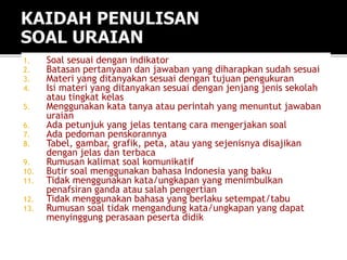 1. Soal sesuai dengan indikator
2. Batasan pertanyaan dan jawaban yang diharapkan sudah sesuai
3. Materi yang ditanyakan sesuai dengan tujuan pengukuran
4. Isi materi yang ditanyakan sesuai dengan jenjang jenis sekolah
atau tingkat kelas
5. Menggunakan kata tanya atau perintah yang menuntut jawaban
uraian
6. Ada petunjuk yang jelas tentang cara mengerjakan soal
7. Ada pedoman penskorannya
8. Tabel, gambar, grafik, peta, atau yang sejenisnya disajikan
dengan jelas dan terbaca
9. Rumusan kalimat soal komunikatif
10. Butir soal menggunakan bahasa Indonesia yang baku
11. Tidak menggunakan kata/ungkapan yang menimbulkan
penafsiran ganda atau salah pengertian
12. Tidak menggunakan bahasa yang berlaku setempat/tabu
13. Rumusan soal tidak mengandung kata/ungkapan yang dapat
menyinggung perasaan peserta didik
 