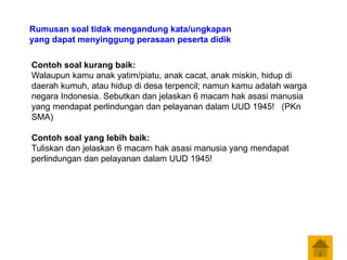 Contoh soal kurang baik:
Walaupun kamu anak yatim/piatu, anak cacat, anak miskin, hidup di
daerah kumuh, atau hidup di desa terpencil; namun kamu adalah warga
negara Indonesia. Sebutkan dan jelaskan 6 macam hak asasi manusia
yang mendapat perlindungan dan pelayanan dalam UUD 1945! (PKn
SMA)
Contoh soal yang lebih baik:
Tuliskan dan jelaskan 6 macam hak asasi manusia yang mendapat
perlindungan dan pelayanan dalam UUD 1945!
Rumusan soal tidak mengandung kata/ungkapan
yang dapat menyinggung perasaan peserta didik
 