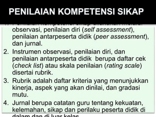 1. Penilaian kompetensi sikap dilakukan melalui
observasi, penilaian diri (self assessment),
penilaian antarpeserta didik (peer assessment),
dan jurnal.
2. Instrumen observasi, penilaian diri, dan
penilaian antarpeserta didik berupa daftar cek
(check list) atau skala penilaian (rating scale)
disertai rubrik.
3. Rubrik adalah daftar kriteria yang menunjukkan
kinerja, aspek yang akan dinilai, dan gradasi
mutu.
4. Jurnal berupa catatan guru tentang kekuatan,
kelemahan, sikap dan perilaku peserta didik di
 