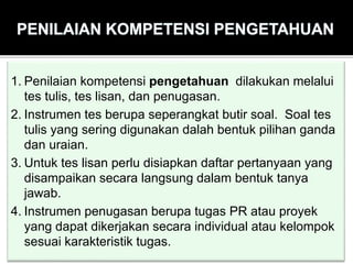 1. Penilaian kompetensi pengetahuan dilakukan melalui
tes tulis, tes lisan, dan penugasan.
2. Instrumen tes berupa seperangkat butir soal. Soal tes
tulis yang sering digunakan dalah bentuk pilihan ganda
dan uraian.
3. Untuk tes lisan perlu disiapkan daftar pertanyaan yang
disampaikan secara langsung dalam bentuk tanya
jawab.
4. Instrumen penugasan berupa tugas PR atau proyek
yang dapat dikerjakan secara individual atau kelompok
sesuai karakteristik tugas.
 