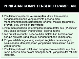 1.Penilaian kompetensi keterampilan dilakukan melalui
pengamatan kinerja yang meminta peserta didik
mendemonstrasikan kompetensi tertentu, melalui tes praktik,
proyek, atau penilaian portofolio.
2.Instrumen penilaian keterampilan berupa daftar cek (check list)
atau skala penilaian (rating scale) disertai rubrik
3.Tes praktik menuntut peserta didik melakukan keterampilan
berupa aktivitas yang sesuai dengan tuntutan kompetensi.
4.Proyek adalah tugas yang meliputi kegiatan perancangan,
pelaksanaan, dan pelaporan yang harus diselesaikan dalam
waktu tertentu.
5.Penilaian portofolio dilakukan dengan cara menilai kumpulan
karya peserta didik dalam bidang tertentu yang bersifat reflektif
integratif.
 
